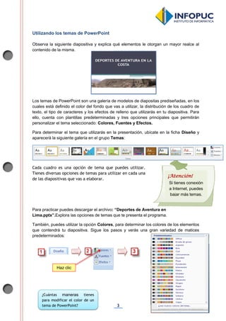 3
Utilizando los temas de PowerPoint
Observa la siguiente diapositiva y explica qué elementos le otorgan un mayor realce al
contenido de la misma.
Los temas de PowerPoint son una galería de modelos de diapositas prediseñadas, en los
cuales está definido el color del fondo que vas a utilizar, la distribución de los cuadro de
texto, el tipo de caracteres y los efectos de relleno que utilizarás en tu diapositiva. Para
ello, cuenta con plantillas predeterminadas y tres opciones principales que permitirán
personalizar el tema seleccionado: Colores, Fuentes y Efectos.
Para determinar el tema que utilizarás en la presentación, ubícate en la ficha Diseño y
aparecerá la siguiente galería en el grupo Temas:
Cada cuadro es una opción de tema que puedes utilizar.
Tienes diversas opciones de temas para utilizar en cada una
de las diapositivas que vas a elaborar.
Para practicar puedes descargar el archivo: “Deportes de Aventura en
Lima.pptx”.Explora las opciones de temas que te presenta el programa.
También, puedes utilizar la opción Colores, para determinar los colores de los elementos
que contendrá tu diapositiva. Sigue los pasos y verás una gran variedad de matices
predeterminados:
Haz clic
¿Cuántas maneras tienes
para modificar el color de un
tema de PowerPoint?
¡Atención!
Si tienes conexión
a Internet, puedes
bajar más temas.
 