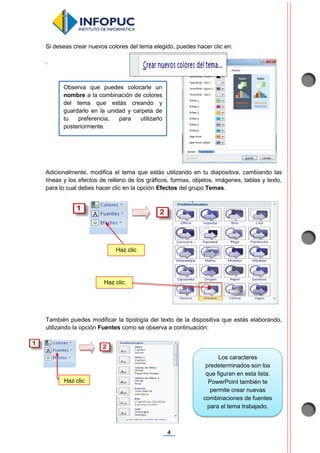 4
Si deseas crear nuevos colores del tema elegido, puedes hacer clic en:
.
Adicionalmente, modifica el tema que estás utilizando en tu diapositiva, cambiando las
líneas y los efectos de relleno de los gráficos, formas, objetos, imágenes, tablas y texto,
para lo cual debes hacer clic en la opción Efectos del grupo Temas.
También puedes modificar la tipología del texto de la dispositiva que estás elaborando,
utilizando la opción Fuentes como se observa a continuación:
Observa que puedes colocarle un
nombre a la combinación de colores
del tema que estás creando y
guardarlo en la unidad y carpeta de
tu preferencia, para utilizarlo
posteriormente.
Haz clic
Haz clic
Haz clic
Los caracteres
predeterminados son los
que figuran en esta lista.
PowerPoint también te
permite crear nuevas
combinaciones de fuentes
para el tema trabajado.
 
