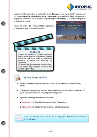 5
Luego de haber aprendido la aplicación de los Temas en una presentación, descarga el
documento Deporte de Aventura en la Costa.pptx y utiliza el tema Flujo en la primera
diapositiva con la que vas a trabajar. Emplea la opción Fuentes y la sub-opción Papel en
el texto de la misma.
Revisa los colores de Tema, identifica y selecciona
el que aparece en el siguiente modelo:
Explica qué opciones aparecen cuando das clic derecho sobre alguno de los
temas.
¿Es posible aplicar temas distintos a las diapositivas de una misma presentación?
¿Qué procedimiento debo realizar para conseguirlo?
Ingresa a Paideia y realiza las actividades:
Aplicación 2.1: Identificar los temas de las Diapositivas.
Aplicación 2.2: Aplicar temas diferentes a las Diapositivas.
Aplica lo aprendido
Investiga las opciones que te ofrece el grupo Fondos ubicado en la
ficha Diseño.
GLOSARIO
Efecto de transición: es el movimiento
que pueden tener las diapositivas cuando
pasan de una a otra, o en el caso de la
primera, el efecto que tiene en su
aparición.
Lo común es que cambien sin transición,
pero tienen mejor impacto visual, si les
aplicas algún efecto.
 