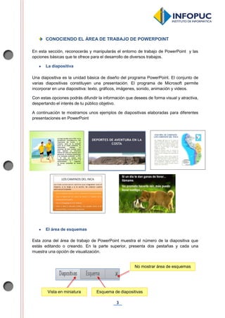 3
CONOCIENDO EL ÁREA DE TRABAJO DE POWERPOINT
En esta sección, reconocerás y manipularás el entorno de trabajo de PowerPoint y las
opciones básicas que te ofrece para el desarrollo de diversos trabajos.
 La diapositiva
Una diapositiva es la unidad básica de diseño del programa PowerPoint. El conjunto de
varias diapositivas constituyen una presentación. El programa de Microsoft permite
incorporar en una diapositiva: texto, gráficos, imágenes, sonido, animación y videos.
Con estas opciones podrás difundir la información que desees de forma visual y atractiva,
despertando el interés de tu público objetivo.
A continuación te mostramos unos ejemplos de diapositivas elaboradas para diferentes
presentaciones en PowerPoint
 El área de esquemas
Esta zona del área de trabajo de PowerPoint muestra el número de la diapositiva que
estás editando o creando. En la parte superior, presenta dos pestañas y cada una
muestra una opción de visualización.
No mostrar área de esquemas
Esquema de diapositivasVista en miniatura
 