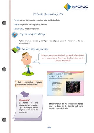 1
Ficha de Aprendizaje N°6
Curso: Manejo de presentaciones con Microsoft PowerPoint
Tema: Empleando y configurando páginas
Duración: 2 horas pedagógicas
 Aplica diversos fondos y configura las páginas para la elaboración de su
presentación.
Efectivamente, se ha colocado un fondo
sobre la base de la plantilla del tema
anteriormente aplicada.
Conocimientos previos
Observa cómo quedaría la segunda diapositiva
de tu documento Deportes de Aventura de la
Costa y responde:
Logros de aprendizaje
¿Qué elementos nuevos
observas en la diapositiva?
¡Atención!
El fondo de una
diapositiva es el color,
figura o imagen que se
emplea como tapiz de
la misma .
 