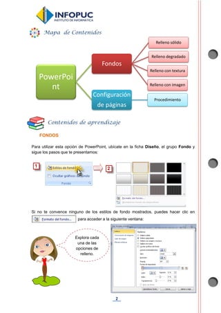 2
FONDOS
Para utilizar esta opción de PowerPoint, ubícate en la ficha Diseño, el grupo Fondo y
sigue los pasos que te presentamos:
Si no te convence ninguno de los estilos de fondo mostrados, puedes hacer clic en
para acceder a la siguiente ventana:
PowerPoi
nt
Fondos
Relleno sólido
Relleno degradado
Relleno con textura
Relleno con imagen
Configuración
de páginas
Procedimiento
Explora cada
una de las
opciones de
relleno.
Mapa de Contenidos
Contenidos de aprendizaje
 