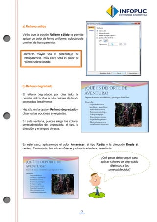 3
a) Relleno sólido
Verás que la opción Relleno sólido te permite
aplicar un color de fondo uniforme, colocándole
un nivel de transparencia.
b) Relleno degradado
El relleno degradado, por otro lado, te
permite utilizar dos o más colores de fondo
ordenados linealmente.
Haz clic en la opción Relleno degradado y
observa las opciones emergentes.
En esta ventana, puedes elegir los colores
preestablecidos del degradado, el tipo, la
dirección y el ángulo de este.
En este caso, aplicaremos el color Amanecer, el tipo Radial y la dirección Desde el
centro. Finalmente, haz clic en Cerrar y observa el relleno resultante.
Mientras mayor sea el porcentaje de
transparencia, más claro será el color de
relleno seleccionado.
¿Qué pasos debo seguir para
aplicar colores de degradado
distintos a los
preestablecidos?
 
