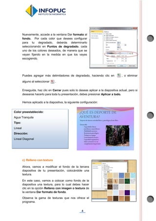 4
Nuevamente, accede a la ventana Dar formato al
fondo. Por cada color que desees configurar
para tu degradado, deberás determinarlo
seleccionando en Puntos de degradado, cada
uno de los colores deseados, de manera que se
vayan fijando en la medida en que los vayas
escogiendo.
Puedes agregar más delimitadores de degradado, haciendo clic en , o eliminar
alguno al seleccionar .
Enseguida, haz clic en Cerrar pues solo lo deseas aplicar a la diapositiva actual, pero si
desearas hacerlo para toda tu presentación, debes presionar Aplicar a todo.
Hemos aplicado a la diapositiva, la siguiente configuración:
c) Relleno con textura
Ahora, vamos a modificar el fondo de la tercera
diapositiva de tu presentación, colocándole una
textura.
En este caso, vamos a colocar como fondo de la
diapositiva una textura, para lo cual debes hacer
clic en la opción Relleno con imagen o textura de
la ventana Dar formato de fondo.
Observa la gama de texturas que nos ofrece el
programa.
Color preestablecido:
Agua Tranquila
Tipo:
Lineal
Dirección:
Lineal Diagonal
 