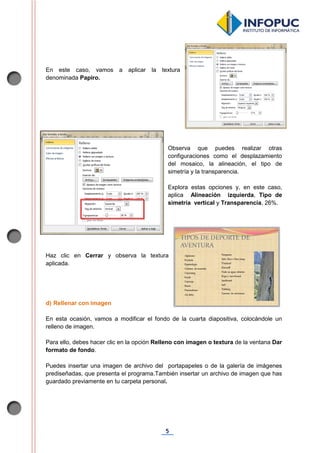 5
En este caso, vamos a aplicar la textura
denominada Papiro.
Observa que puedes realizar otras
configuraciones como el desplazamiento
del mosaico, la alineación, el tipo de
simetría y la transparencia.
Explora estas opciones y, en este caso,
aplica Alineación izquierda, Tipo de
simetría vertical y Transparencia, 26%.
Haz clic en Cerrar y observa la textura
aplicada.
d) Rellenar con imagen
En esta ocasión, vamos a modificar el fondo de la cuarta diapositiva, colocándole un
relleno de imagen.
Para ello, debes hacer clic en la opción Relleno con imagen o textura de la ventana Dar
formato de fondo.
Puedes insertar una imagen de archivo del portapapeles o de la galería de imágenes
prediseñadas, que presenta el programa.También insertar un archivo de imagen que has
guardado previamente en tu carpeta personal.
 