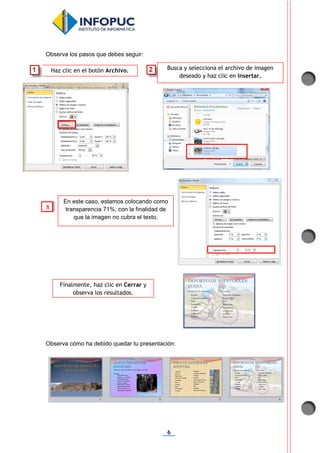 6
Observa los pasos que debes seguir:
Observa cómo ha debido quedar tu presentación:
Haz clic en el botón Archivo. Busca y selecciona el archivo de imagen
deseado y haz clic en Insertar.
Finalmente, haz clic en Cerrar y
observa los resultados.
En este caso, estamos colocando como
transparencia 71%, con la finalidad de
que la imagen no cubra el texto.
3
 