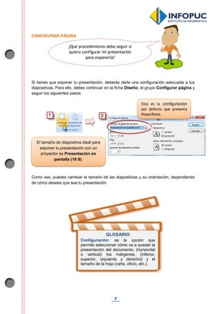 7
CONFIGURAR PÁGINA
Si tienes que exponer tu presentación, deberás darle una configuración adecuada a tus
diapositivas. Para ello, debes continuar en la ficha Diseño, el grupo Configurar página y
seguir los siguientes pasos:
Como ves, puedes cambiar el tamaño de las diapositivas y su orientación, dependiendo
de cómo desees que sea tu presentación.
GLOSARIO
Configuración: es la opción que
permite seleccionar cómo va a quedar la
presentación del documento, (horizontal
o vertical) los márgenes, (inferior,
superior, izquierdo y derecho) y el
tamaño de la hoja (carta, oficio, etc.).
Esta es la configuración
por defecto que presenta
PowerPoint.
El tamaño de diapositiva ideal para
exponer tu presentación con un
proyector es Presentación en
pantalla (16:9).
¿Qué procedimiento debo seguir si
quiero configurar mi presentación
para exponerla?
 