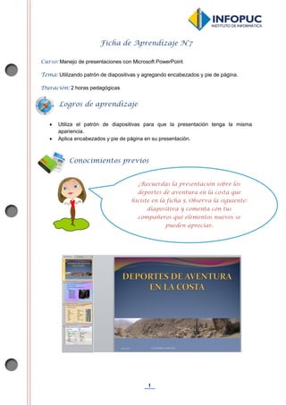 1
Ficha de Aprendizaje N°7
Curso: Manejo de presentaciones con Microsoft PowerPoint
Tema: Utilizando patrón de diapositivas y agregando encabezados y pie de página.
Duración: 2 horas pedagógicas
 Utiliza el patrón de diapositivas para que la presentación tenga la misma
apariencia.
 Aplica encabezados y pie de página en su presentación.
Conocimientos previos
Logros de aprendizaje
¿Recuerdas la presentación sobre los
deportes de aventura en la costa que
hiciste en la ficha 5. Observa la siguiente:
diapositiva y comenta con tus
compañeros qué elementos nuevos se
pueden apreciar.
 