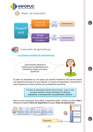 2
UTILIZANDO PATRÓN DE DIAPOSITIVAS
El patrón de diapositivas es una opción que presenta PowerPoint. Ello permite diseñar
una diapositiva principal de la que depende un conjunto de diapositivas, conservando la
misma apariencia en estilo y formato que la configurada inicialmente.
Abre un nuevo documento. Para utilizar la dispositiva patrón, ubícate en la ficha Vista y
selecciona la opción Patrón de diapositivas del grupo Vistas de presentación.
PowerP
oint
Patrón de
diapositivas
Procedimiento
Agregar
encabezado y pie
de página
Procedimiento
Mapa de Contenidos
Contenidos de aprendizaje
Diapositiva
patrón
El patrón de diapositivas permite ahorrar tiempo, pues no será
necesario escribir la misma información en todas las
diapositivas, si se desea tener una presentación uniforme.
¿Qué opciones utilizarías si
quisieras que las diapositivas de tu
presentación tengan una misma
apariencia?
 
