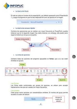 4
 La barra de título
En ella se coloca el nombre de la presentación, por defecto aparecerá como Presentación
1, y luego el programa en que ha sido elaborada tal como se aprecia en la imagen:
 La barra de acceso rápido
Contiene las operaciones que se realizan con mayor frecuencia en PowerPoint, puedes
observar que en la siguiente imagen hay cuatro botones; sin embargo, ello puede variar
según el entorno en el que se encuentre.
 La cinta de opciones
Contiene todas las opciones del programa agrupadas en fichas, que a su vez están
divididas en grupos.
.
Las fichas
Las fichas están conformadas por grupos de opciones, se utilizan para acceder
rápidamente a las que son usadas con mayor frecuencia.
Los grupos
Cada grupo reúne opciones con características similares. El nombre del grupo permite
acceder al cuadro de edición.
Rehacer
Personalizar
Grabar el documento
Deshacer
Acceso al
cuadro de
edición
Fichas
Grupos Opciones
 