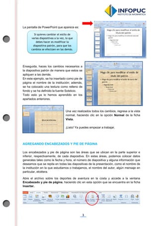 3
La pantalla de PowerPoint que aparece es:
Enseguida, haces los cambios necesarios a
la diapositiva patrón de manera que estos se
apliquen a las demás.
En este ejemplo, se ha insertado como pie de
página el nombre de la institución; además,
se ha colocado una textura como relleno de
fondo y se ha definido la fuente Solsticio.
Todo esto ya lo hemos aprendido en los
apartados anteriores.
Una vez realizados todos los cambios, regresa a la vista
normal, haciendo clic en la opción Normal de la ficha
Vista.
¡Listo! Ya puedes empezar a trabajar.
AGREGANDO ENCABEZADOS Y PIE DE PÁGINA
Los encabezados y pie de página son las áreas que se ubican en la parte superior e
inferior, respectivamente, de cada diapositiva. En estas áreas, podemos colocar datos
generales tales como la fecha y hora, el número de diapositiva y alguna información que
deseamos que se repita en todas las diapositivas de la presentación, como el nombre de
la institución en la que estudiamos o trabajamos, el nombre del autor, algún mensaje en
particular, etcétera.
Abre el archivo sobre los deportes de aventura en la costa y accede a la ventana
Encabezado y pie de página, haciendo clic en esta opción que se encuentra en la ficha
Insertar.
Si quieres cambiar el estilo de
varias diapositivas a la vez, lo que
debes hacer es modificar la
diapositiva patrón, para que los
cambios se efectúen en las demás.
 