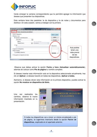 4
Verás emerger la ventana correspondiente que te permitirá agregar la información que
desees que presenten tus diapositivas.
Esta ventana tiene dos pestañas: la de diapositiva y la de notas y documentos para
distribuir. En esta ocasión, vamos a trabajar con la primera.
Observa que debes activar la opción Fecha y hora (Actualizar automáticamente),
además de colocar como Pie de página tu nombre completo.
Si deseas insertar esta información solo en la diapositiva seleccionada actualmente, haz
clic en Aplicar; si deseas hacerlo en todas las diapositivas, Aplicar a todas.
Asimismo, si deseas obviar esta información en la primera diapositiva, puedes activar la
opción No mostrar en diapositiva de título.
Una vez realizados los
cambios, observa la nueva
información insertada en tu
presentación.
Acá podrás
tener una
vista previa
de las
diapositivas.
Si todas tus diapositivas van a tener un mismo encabezado o pie
de página, te sugerimos insertarlo desde la opción Patrón de
diapositivas, explicado en el apartado anterior.
 