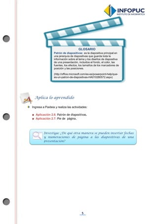 5
Ingresa a Paideia y realiza las actividades:
Aplicación 2.6: Patrón de diapositivas.
Aplicación 2.7: Pie de página.
Aplica lo aprendido
Investiga: ¿De qué otra manera se pueden insertar fechas
y numeraciones de página a las diapositivas de una
presentación?
GLOSARIO
Patrón de diapositivas: es la diapositiva principal en
una jerarquía de diapositivas que guarda toda la
información sobre el tema y los diseños de diapositiva
de una presentación, incluidos el fondo, el color, las
fuentes, los efectos, los tamaños de los marcadores de
posición y las posiciones.
(http://office.microsoft.com/es-es/powerpoint-help/que-
es-un-patron-de-diapositivas-HA010280572.aspx)
 