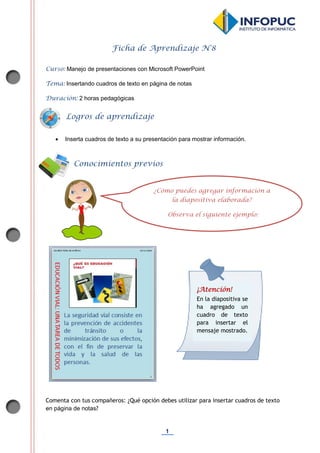 1
Ficha de Aprendizaje N°8
Curso: Manejo de presentaciones con Microsoft PowerPoint
Tema: Insertando cuadros de texto en página de notas
Duración: 2 horas pedagógicas
 Inserta cuadros de texto a su presentación para mostrar información.
Comenta con tus compañeros: ¿Qué opción debes utilizar para insertar cuadros de texto
en página de notas?
Conocimientos previos
Logros de aprendizaje
¿Cómo puedes agregar información a
la diapositiva elaborada?
Observa el siguiente ejemplo:
¡Atención!
En la diapositiva se
ha agregado un
cuadro de texto
para insertar el
mensaje mostrado.
 
