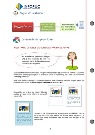 2
INSERTANDO CUADROS DE TEXTOS EN PÁGINA DE NOTAS
En el apartado anterior elaboraste una presentación sobre educación vial. Vamos a utilizar la
información anterior para aplicar lo aprendido hasta el momento y, así, crear un cuadernillo
sobre seguridad vial.
Abre un nuevo documento, La primera diapositiva debe presentar solo una imagen, luego de
insertarla, haz clic en la opción Página de notas de la ficha Vista.
Enseguida, en el área de notas, deberás
agregar un texto breve relativo al tema del
cuadernillo.
Siguiendo los procedimientos anteriormente aprendidos, coloca
un color de fondo a la página con la que estás trabajando y
realiza los pasos anteriores para agregar más páginas a tu
cuadernillo.
PowerPoint
Insertar cuadro
de textos en
página de notas
Procedimiento
para insertar texto
en una imagen
Mapa de Contenidos
Contenidos de aprendizaje
En PowerPoint, podemos agregar
uno o más cuadros de texto en
cualquier parte de las diapositivas
con las que trabajemos.
 