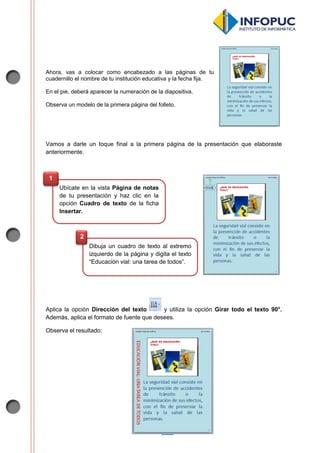 3
Ahora, vas a colocar como encabezado a las páginas de tu
cuadernillo el nombre de tu institución educativa y la fecha fija.
En el pie, deberá aparecer la numeración de la diapositiva.
Observa un modelo de la primera página del folleto.
Vamos a darle un toque final a la primera página de la presentación que elaboraste
anteriormente.
Aplica la opción Dirección del texto y utiliza la opción Girar todo el texto 90°.
Además, aplica el formato de fuente que desees.
Observa el resultado:
Ubícate en la vista Página de notas
de tu presentación y haz clic en la
opción Cuadro de texto de la ficha
Insertar.
1
Dibuja un cuadro de texto al extremo
izquierdo de la página y digita el texto
“Educación vial: una tarea de todos”.
2
 