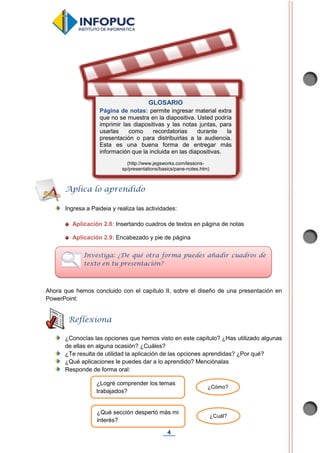 4
Ingresa a Paideia y realiza las actividades:
Aplicación 2.8: Insertando cuadros de textos en página de notas
Aplicación 2.9: Encabezado y pie de página
Ahora que hemos concluido con el capítulo II, sobre el diseño de una presentación en
PowerPoint:
¿Conocías las opciones que hemos visto en este capítulo? ¿Has utilizado algunas
de ellas en alguna ocasión? ¿Cuáles?
¿Te resulta de utilidad la aplicación de las opciones aprendidas? ¿Por qué?
¿Qué aplicaciones le puedes dar a lo aprendido? Menciónalas
Responde de forma oral:
Aplica lo aprendido
Investiga: ¿De qué otra forma puedes añadir cuadros de
texto en tu presentación?
GLOSARIO
Página de notas: permite ingresar material extra
que no se muestra en la diapositiva. Usted podría
imprimir las diapositivas y las notas juntas, para
usarlas como recordatorias durante la
presentación o para distribuirlas a la audiencia.
Esta es una buena forma de entregar más
información que la incluida en las diapositivas.
(http://www.jegsworks.com/lessons-
sp/presentations/basics/pane-notes.htm)
Reflexiona
¿Logré comprender los temas
trabajados?
¿Cómo?
¿Qué sección despertó más mi
interés?
¿Cuál?
 