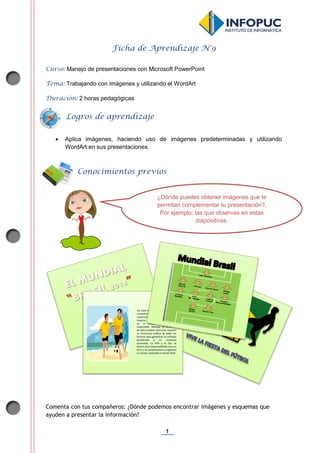 1
Ficha de Aprendizaje N°9
Curso: Manejo de presentaciones con Microsoft PowerPoint
Tema: Trabajando con imágenes y utilizando el WordArt
Duración: 2 horas pedagógicas
 Aplica imágenes, haciendo uso de imágenes predeterminadas y utilizando
WordArt en sus presentaciones.
Comenta con tus compañeros: ¿Dónde podemos encontrar imágenes y esquemas que
ayuden a presentar la información?
Conocimientos previos
Logros de aprendizaje
¿Dónde puedes obtener imágenes que te
permitan complementar tu presentación?,
Por ejemplo, las que observas en estas
diapositivas.
}La Copa Mundial de la FIFA™ es la
competición monodeportiva más
importante del mundo, y su
impacto, tanto en la sociedad como
en el medio ambiente, es
indiscutible. Albergar un certamen
de talla mundial como este requiere
un minucioso análisis de todos los
factores para garantizar un enfoque
equilibrado y un resultado
sostenible. La FIFA y el COL se
toman esta responsabilidad muy en
serio y se comprometen a organizar
un torneo sostenible en Brasil 2014.
 