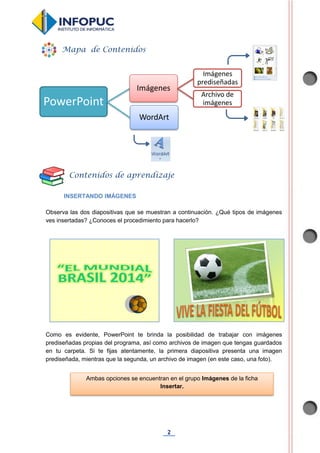 2
INSERTANDO IMÁGENES
Observa las dos diapositivas que se muestran a continuación. ¿Qué tipos de imágenes
ves insertadas? ¿Conoces el procedimiento para hacerlo?
Como es evidente, PowerPoint te brinda la posibilidad de trabajar con imágenes
prediseñadas propias del programa, así como archivos de imagen que tengas guardados
en tu carpeta. Si te fijas atentamente, la primera diapositiva presenta una imagen
prediseñada, mientras que la segunda, un archivo de imagen (en este caso, una foto).
PowerPoint
Imágenes
Imágenes
prediseñadas
Archivo de
imágenes
WordArt
Mapa de Contenidos
Contenidos de aprendizaje
Ambas opciones se encuentran en el grupo Imágenes de la ficha
Insertar.
 