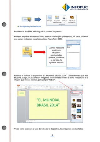 3
Imágenes prediseñadas
Iniciaremos, entonces, el trabajo en la primera diapositiva.
Primero, empieza recordando cómo insertar una imagen prediseñada, es decir, aquellas
que vienen instaladas con el paquete de PowerPoint 2010.
Redacta el título de tu diapositiva: “EL MUNDIAL BRASIL 2014”. Dale el formato que más
te guste. Luego, en la venta de Imágenes prediseñadas escribe el tema relacionado a la
imagen que deseas insertar, por ejemplo “fútbol”.
Verás cómo aparecen al lado derecho de la diapositiva, las imágenes prediseñadas.
Cuando haces clic
en el ícono
Imágenes
prediseñadas,
aparece, al lado de
la pantalla, la
siguiente ventana:
 