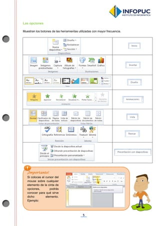 5
Las opciones
Muestran los botones de las herramientas utilizadas con mayor frecuencia.
.
¡Importante!
Si colocas el cursor del
mouse sobre cualquier
elemento de la cinta de
opciones, podrás
conocer para qué sirve
dicho elemento.
Ejemplo:
 