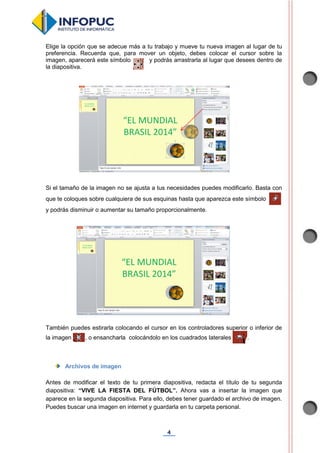 4
Elige la opción que se adecue más a tu trabajo y mueve tu nueva imagen al lugar de tu
preferencia. Recuerda que, para mover un objeto, debes colocar el cursor sobre la
imagen, aparecerá este símbolo y podrás arrastrarla al lugar que desees dentro de
la diapositiva.
Si el tamaño de la imagen no se ajusta a tus necesidades puedes modificarlo. Basta con
que te coloques sobre cualquiera de sus esquinas hasta que aparezca este símbolo
y podrás disminuir o aumentar su tamaño proporcionalmente.
También puedes estirarla colocando el cursor en los controladores superior o inferior de
la imagen , o ensancharla colocándolo en los cuadrados laterales .
Archivos de imagen
Antes de modificar el texto de tu primera diapositiva, redacta el título de tu segunda
diapositiva: “VIVE LA FIESTA DEL FÚTBOL”. Ahora vas a insertar la imagen que
aparece en la segunda diapositiva. Para ello, debes tener guardado el archivo de imagen.
Puedes buscar una imagen en internet y guardarla en tu carpeta personal.
 