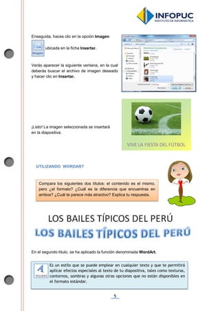 5
Enseguida, haces clic en la opción Imagen
ubicada en la ficha Insertar.
Verás aparecer la siguiente ventana, en la cual
deberás buscar el archivo de imagen deseado
y hacer clic en Insertar.
¡Listo! La imagen seleccionada se insertará
en la diapositiva.
UTILIZANDO WORDART
En el segundo título, se ha aplicado la función denominada WordArt.
Compara los siguientes dos títulos: el contenido es el mismo,
pero ¿el formato? ¿Cuál es la diferencia que encuentras en
ambos? ¿Cuál te parece más atractivo? Explica tu respuesta.
Es un estilo que se puede emplear en cualquier texto y que te permitirá
aplicar efectos especiales al texto de tu diapositiva, tales como texturas,
contornos, sombras y algunas otras opciones que no están disponibles en
el formato estándar.
 