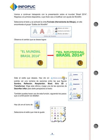6
Vamos a continuar trabajando con la presentación sobre el mundial “Brasil 2014”.
Regresa a la primera diapositiva, cuyo título vas a modificar con ayuda de WordArt.
Selecciona el texto y se activará la cinta Formato (Herramienta de Dibujo), en ella
encontrarás el grupo “Estilos de WordArt”
Observa el cambio que se desea lograr:
Dale el estilo que desees. Haz clic en y
podrás ver una ventana de opciones entre las que figuran
Sombra, Reflexión, Resplandor, Bisel, Giro 3D y
Transformar. Elige esta última y luego una de las opciones de
Desinflar Inflar para darle perspectiva al texto:
También puedes hacer uso de esta función, siguiendo los pasos
que a continuación se detallan:
Haz clic en el ícono de .
Selecciona el estilo que más te guste:
 