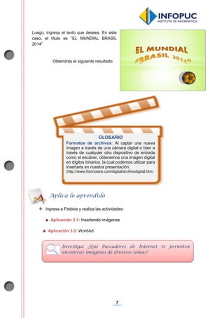 7
Luego, ingresa el texto que desees. En este
caso, el título es “EL MUNDIAL BRASIL
2014”
Obtendrás el siguiente resultado:
Ingresa a Paideia y realiza las actividades:
Aplicación 3.1: Insertando imágenes
Aplicación 3.2: WordArt
Aplica lo aprendido
Investiga: ¿Qué buscadores de Internet te permiten
encontrar imágenes de diversos temas?
GLOSARIO
Formatos de archivos: Al captar una nueva
imagen a través de una cámara digital o bien a
través de cualquier otro dispositivo de entrada
como el escáner, obtenemos una imagen digital
en dígitos binarios, la cual podemos utilizar para
insertarla en nuestra presentación.
(http://www.fotonostra.com/digital/archivodigital.htm)
 