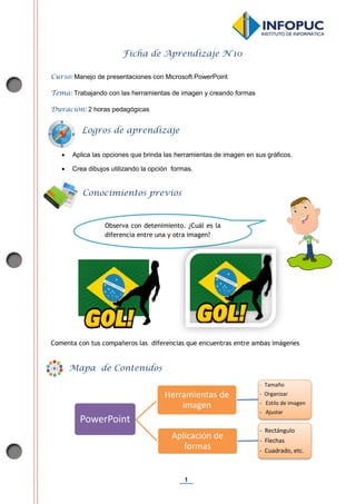 1
Ficha de Aprendizaje N°10
Curso: Manejo de presentaciones con Microsoft PowerPoint
Tema: Trabajando con las herramientas de imagen y creando formas
Duración: 2 horas pedagógicas
 Aplica las opciones que brinda las herramientas de imagen en sus gráficos.
 Crea dibujos utilizando la opción formas.
Comenta con tus compañeros las diferencias que encuentras entre ambas imágenes
PowerPoint
Herramientas de
imagen
- Tamaño
- Organizar
- Estilo de imagen
- Ajustar
Aplicación de
formas
- Rectángulo
- Flechas
- Cuadrado, etc.
Conocimientos previos
Logros de aprendizaje
Mapa de Contenidos
Observa con detenimiento. ¿Cuál es la
diferencia entre una y otra imagen?
 