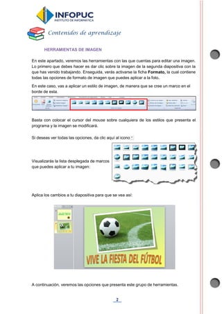 2
HERRAMIENTAS DE IMAGEN
En este apartado, veremos las herramientas con las que cuentas para editar una imagen.
Lo primero que debes hacer es dar clic sobre la imagen de la segunda diapositiva con la
que has venido trabajando. Enseguida, verás activarse la ficha Formato, la cual contiene
todas las opciones de formato de imagen que puedes aplicar a la foto.
En este caso, vas a aplicar un estilo de imagen, de manera que se cree un marco en el
borde de esta.
Basta con colocar el cursor del mouse sobre cualquiera de los estilos que presenta el
programa y la imagen se modificará.
Si deseas ver todas las opciones, da clic aquí al icono
Visualizarás la lista desplegada de marcos
que puedes aplicar a tu imagen:
Aplica los cambios a tu diapositiva para que se vea así:
A continuación, veremos las opciones que presenta este grupo de herramientas.
Contenidos de aprendizaje
 