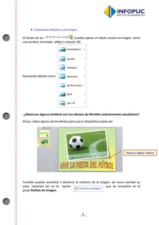 3
Colocando efectos a la imagen
Si haces clic en , puedes aplicar un efecto visual a la imagen, como
una sombra, iluminado, reflejo o rotación 3D.
Apreciarás efectos como:
¿Observas alguna similitud con los efectos de WordArt anteriormente estudiados?
Ahora, utiliza alguno de los efectos para que tu diapositiva quede así:
También puedes aumentar o disminuir el contorno de la imagen, así como cambiar su
color, haciendo clic en la opción que se encuentra en el
grupo Estilos de imagen.
Nota el reflejo inferior
 