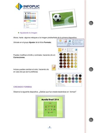 4
Ajustando la imagen
Ahora, harás algunos retoques a la imagen prediseñada de la primera diapositiva.
Ubícate en el grupo Ajustar de la ficha Formato:
Puedes modificar el brillo y contraste, haciendo clic en
Correcciones.
Incluso puedes cambiar el color, haciendo clic
en caso de que así lo prefieras}
CREANDO FORMAS
Observa la siguiente diapositiva. ¿Sabías que fue creada basándose en formas?
 