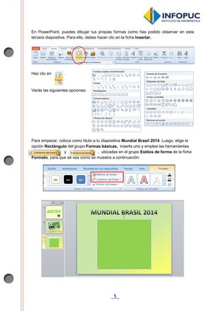 5
En PowerPoint, puedes dibujar tus propias formas como has podido observar en esta
tercera diapositiva. Para ello, debes hacer clic en la ficha Insertar.
Haz clic en .
Verás las siguientes opciones:
Para empezar, coloca como título a tu diapositiva Mundial Brasil 2014. Luego, elige la
opción Rectángulo del grupo Formas básicas, inserta uno y emplea las herramientas
. y , ubicadas en el grupo Estilos de forma de la ficha
Formato, para que se vea como se muestra a continuación:
 