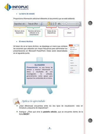 6
 La barra de estado
Proporciona información adicional referente al documento que se está editando.
 El menú Archivo
Al hacer clic en el menú Archivo, se despliega un menú que contiene
las acciones que utilizarás con mayor frecuencia para administrar tus
presentaciones en Microsoft PowerPoint. Estas serán desarrolladas
en el siguiente punto.
¿Qué diferencias encuentras entre los dos tipos de visualización: vista en
miniatura y esquema de diapositivas?
Averigua: ¿Para qué sirve la pestaña edición, que se encuentra dentro de la
ficha INICIO?
GLOSARIO
Presentación: es una forma de
ofrecer y mostrar información o
datos y resultados de una
investigación. Es utilizado,
generalmente, como apoyo para
expresar los contenidos de un tema.
Aplica lo aprendido
Número de la
diapositiva
Nombre del tema
utilizado en la
presentación.
Vistas de las
diapositivas Zoom
 