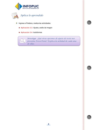 8
Ingresa a Paideia y realiza las actividades:
Aplicación 3.3: Ajuste y estilo de imagen
Aplicación 3.4: Autoformas
Aplica lo aprendido
Investiga: ¿Qué otras opciones de ajuste de texto nos
presenta PowerPoint? Explica la utilidad de cada una
de ellas.
 