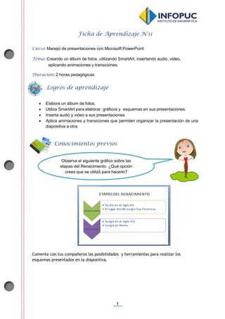 1
Ficha de Aprendizaje N°11
Curso: Manejo de presentaciones con Microsoft PowerPoint
Tema: Creando un álbum de fotos, utilizando SmartArt, insertando audio, video,
aplicando animaciones y transiciones.
Duración: 2 horas pedagógicas
 Elabora un álbum de fotos.
 Utiliza SmartArt para elaborar gráficos y esquemas en sus presentaciones.
 Inserta audio y video a sus presentaciones.
 Aplica animaciones y transiciones que permiten organizar la presentación de una
diapositiva a otra.
Comenta con tus compañeros las posibilidades y herramientas para realizar los
esquemas presentados en la diapositiva.
Conocimientos previos
Logros de aprendizaje
Observa el siguiente gráfico sobre las
etapas del Renacimiento. ¿Qué opción
crees que se utilizó para hacerlo?
 