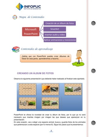 2
CREANDO UN ÁLBUM DE FOTOS
Observa la siguiente presentación que deberás haber realizado al finalizar este apartado.
PowerPoint te ofrece la novedad de crear tu álbum de fotos, por lo que ya no será
necesario que insertes imagen por imagen las que desees que aparezcan en tu
presentación.
En esta ocasión, vas a elegir una especie animal, busca y guarda fotos de los animales
que pertenezcan a esta especie (por lo menos 8). Sigue los pasos que te presentamos:
Microsoft
PowerPoint
Creación de un álbum de fotos
SmartArt
Insertar audio y video
Aplicar animaciones y transiciones
Mapa de Contenidos
Contenidos de aprendizaje
¿Sabías que con PowerPoint puedes crear álbumes de
fotos? En esta parte, aprenderemos a hacerlo.
 