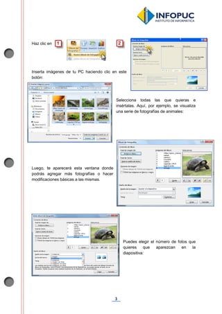 3
Haz clic en .
Inserta imágenes de tu PC haciendo clic en este
botón:
Selecciona todas las que quieras e
insértalas. Aquí, por ejemplo, se visualiza
una serie de fotografías de animales:
Luego, te aparecerá esta ventana donde
podrás agregar más fotografías o hacer
modificaciones básicas a las mismas.
Puedes elegir el número de fotos que
quieres que aparezcan en la
diapositiva:
 