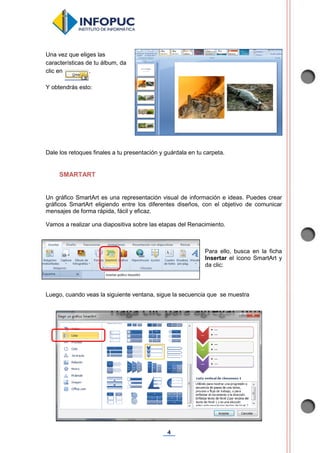 4
Una vez que eliges las
características de tu álbum, da
clic en .
Y obtendrás esto:
Dale los retoques finales a tu presentación y guárdala en tu carpeta.
SMARTART
Un gráfico SmartArt es una representación visual de información e ideas. Puedes crear
gráficos SmartArt eligiendo entre los diferentes diseños, con el objetivo de comunicar
mensajes de forma rápida, fácil y eficaz.
Vamos a realizar una diapositiva sobre las etapas del Renacimiento.
Para ello, busca en la ficha
Insertar el ícono SmartArt y
da clic:
Luego, cuando veas la siguiente ventana, sigue la secuencia que se muestra
 