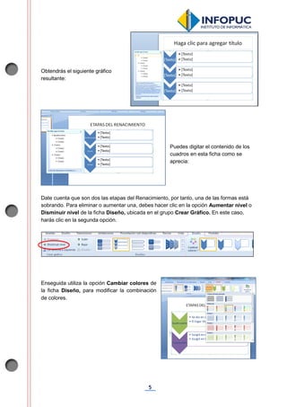 5
Obtendrás el siguiente gráfico
resultante:
Puedes digitar el contenido de los
cuadros en esta ficha como se
aprecia:
Date cuenta que son dos las etapas del Renacimiento, por tanto, una de las formas está
sobrando. Para eliminar o aumentar una, debes hacer clic en la opción Aumentar nivel o
Disminuir nivel de la ficha Diseño, ubicada en el grupo Crear Gráfico. En este caso,
harás clic en la segunda opción.
Enseguida utiliza la opción Cambiar colores de
la ficha Diseño, para modificar la combinación
de colores.
 