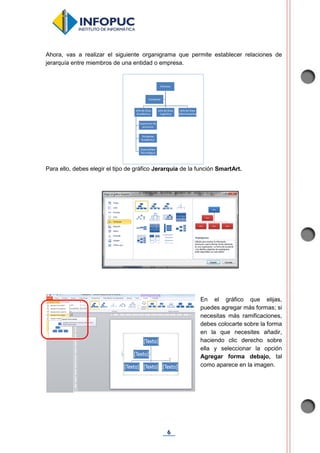 6
Ahora, vas a realizar el siguiente organigrama que permite establecer relaciones de
jerarquía entre miembros de una entidad o empresa.
Para ello, debes elegir el tipo de gráfico Jerarquía de la función SmartArt.
En el gráfico que elijas,
puedes agregar más formas; si
necesitas más ramificaciones,
debes colocarte sobre la forma
en la que necesites añadir,
haciendo clic derecho sobre
ella y seleccionar la opción
Agregar forma debajo, tal
como aparece en la imagen.
 
