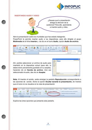 7
INSERTANDO AUDIO Y VIDEO
Abre la presentación sobre los mundiales que has estado trabajando.
PowerPoint te permite insertar audio a tus diapositivas, para ello dirígete al grupo
Multimedia de la ficha Insertar y da clic en el ícono Audio, opción Audio de archivo.
Ahí, podrás seleccionar un archivo de audio para
insertarlo en la diapositiva actual (para ello, lo
debes tener previamente guardado en tu carpeta),
haciendo clic en Sonido de archivo. Una vez
seleccionado el audio, das clic en Aceptar.
Nota: Al insertar el sonido, verás emerger la pestaña Reproducción correspondiente a
las opciones de sonido. Activa la opción Ocultar durante la presentación, de manera
que el ícono no se visualice en la vista de presentación
Explora las otras opciones que presenta esta pestaña.
¿Deseas que tu presentación
atraiga la atención de la
audiencia? Para ello, aprenderás
a insertar audio y vídeo.
 