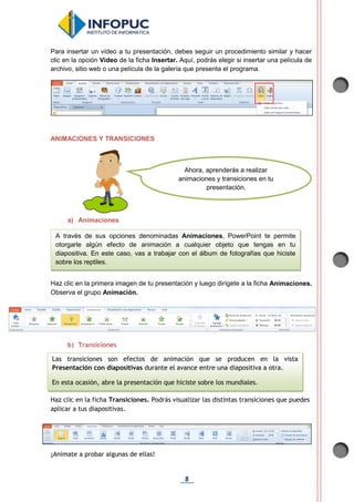 8
Para insertar un vídeo a tu presentación, debes seguir un procedimiento similar y hacer
clic en la opción Video de la ficha Insertar. Aquí, podrás elegir si insertar una película de
archivo, sitio web o una película de la galería que presenta el programa.
ANIMACIONES Y TRANSICIONES
a) Animaciones
Haz clic en la primera imagen de tu presentación y luego dirígete a la ficha Animaciones.
Observa el grupo Animación.
b) Transiciones
Haz clic en la ficha Transiciones. Podrás visualizar las distintas transiciones que puedes
aplicar a tus diapositivas.
¡Anímate a probar algunas de ellas!
Ahora, aprenderás a realizar
animaciones y transiciones en tu
presentación.
A través de sus opciones denominadas Animaciones, PowerPoint te permite
otorgarle algún efecto de animación a cualquier objeto que tengas en tu
diapositiva. En este caso, vas a trabajar con el álbum de fotografías que hiciste
sobre los reptiles.
Las transiciones son efectos de animación que se producen en la vista
Presentación con diapositivas durante el avance entre una diapositiva a otra.
En esta ocasión, abre la presentación que hiciste sobre los mundiales.
 