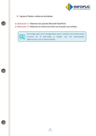 7
Ingresa a Paideia y realiza las actividades:
Aplicación 1.1: Relaciona las opciones Microsoft PowerPoint.
Aplicación 1.2: Relaciona el nombre de la ficha con la opción que contiene.
Investiga qué otros programas para realizar presentaciones
existen en el mercado y cuáles son sus principales
diferencias con el PowerPoint.
 