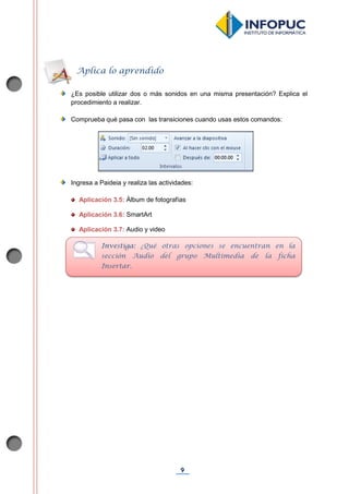 9
¿Es posible utilizar dos o más sonidos en una misma presentación? Explica el
procedimiento a realizar.
Comprueba qué pasa con las transiciones cuando usas estos comandos:
Ingresa a Paideia y realiza las actividades:
Aplicación 3.5: Álbum de fotografías
Aplicación 3.6: SmartArt
Aplicación 3.7: Audio y video
Aplica lo aprendido
Investiga: ¿Qué otras opciones se encuentran en la
sección Audio del grupo Multimedia de la ficha
Insertar.
 