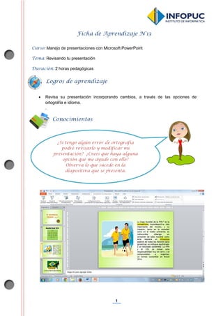 1
Ficha de Aprendizaje N°13
Curso: Manejo de presentaciones con Microsoft PowerPoint
Tema: Revisando tu presentación
Duración: 2 horas pedagógicas
 Revisa su presentación incorporando cambios, a través de las opciones de
ortografía e idioma.
.
Conocimientos
previos
Logros de aprendizaje
¿Si tengo algún error de ortografía
podré revisarlo y modificar mi
presentación? ¿Crees que haya alguna
opción que me ayude con ello?
Observa lo que sucede en la
diapositiva que se presenta.
¿Es posible revisar la ortografía en mi
presentación? ¿Cómo puedo hacerlo?
 