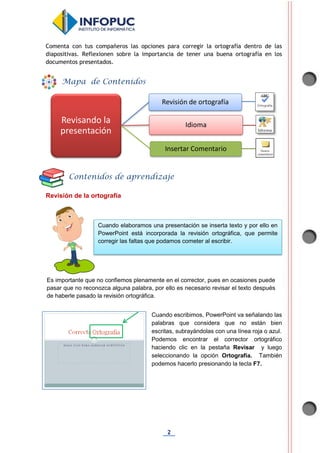 2
Comenta con tus compañeros las opciones para corregir la ortografía dentro de las
diapositivas. Reflexionen sobre la importancia de tener una buena ortografía en los
documentos presentados.
Revisión de la ortografía
Cuando escribimos, PowerPoint va señalando las
palabras que considera que no están bien
escritas, subrayándolas con una línea roja o azul.
Podemos encontrar el corrector ortográfico
haciendo clic en la pestaña Revisar y luego
seleccionando la opción Ortografía. También
podemos hacerlo presionando la tecla F7.
Revisando la
presentación
Revisión de ortografía
Idioma
Insertar Comentario
Mapa de Contenidos
Contenidos de aprendizaje
Cuando elaboramos una presentación se inserta texto y por ello en
PowerPoint está incorporada la revisión ortográfica, que permite
corregir las faltas que podamos cometer al escribir.
Es importante que no confiemos plenamente en el corrector, pues en ocasiones puede
pasar que no reconozca alguna palabra, por ello es necesario revisar el texto después
de haberle pasado la revisión ortográfica.
 