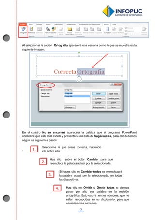 3
Al seleccionar la opción Ortografía aparecerá una ventana como la que se muestra en la
siguiente imagen:
En el cuadro No se encontró aparecerá la palabra que el programa PowerPoint
considera que está mal escrita y presentará una lista de Sugerencias, para ello debemos
seguir los siguientes pasos:
. 1.
Selecciona la que creas correcta, haciendo
clic sobre ella.
Haz clic sobre el botón Cambiar para que
reemplace la palabra actual por la seleccionada.
3.
2.
Si haces clic en Cambiar todas se reemplazará
la palabra actual por la seleccionada, en todas
las diapositivas.
4. Haz clic en Omitir u Omitir todas si deseas
pasar por alto esa palabra en la revisión
ortográfica. Esto ocurre en los nombres, que no
están reconocidos en su diccionario, pero que
consideramos correctos.
 
