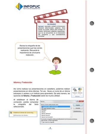 4
Idioma y Traducción
Así como realizas tus presentaciones en castellano, podemos realizar
presentaciones en otros idiomas. Tal vez, lleves un curso de un idioma
extranjero o asistas a un instituto para aprenderlo. De esta manera, las
opciones de Idioma y Traducción serán de mucha utilidad.
Al establecer el idioma de
corrección, podrás comprobar
la ortografía del texto
seleccionado.
GLOSARIO
Agregar: equivale a añadir al diccionario
personal determinadas palabras. Esta
opción se puede utilizar para ampliar en
nuestro diccionario palabras específicas,
que no se encuentran en el diccionario
del programa y que consideramos
correctas.
Revisa la ortografía de las
presentaciones que has venido
realizando. Recuerda la
importancia de una buena
redacción.
 